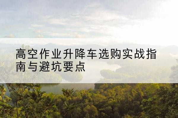 无极升降车怎么选-高空作业升降车选购实战指南与避坑要点