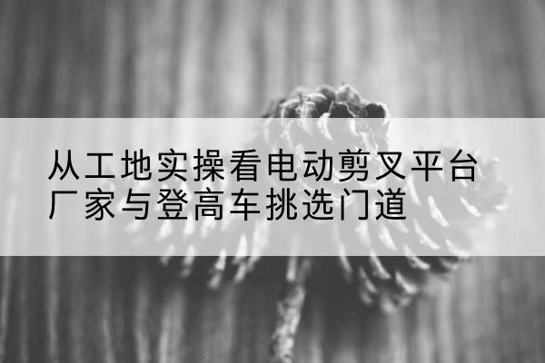 无极电动剪叉升降平台厂家-从工地实操看电动剪叉平台厂家与登高车挑选门道