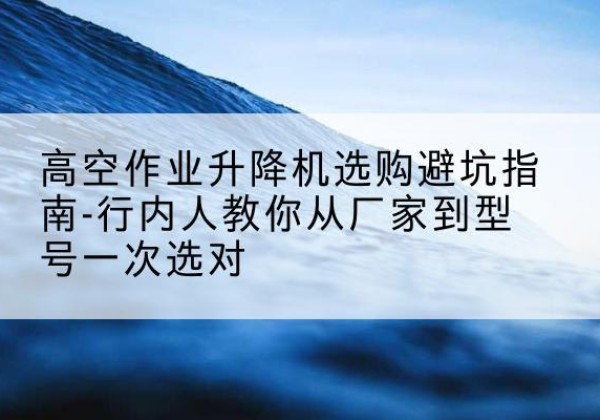 无极升降平台厂家-高空作业升降机选购避坑指南-行内人教你从厂家到型号一次选对