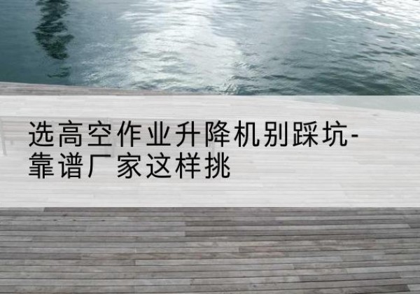 无极剪叉式升降机厂家-选高空作业升降机别踩坑-靠谱厂家这样挑