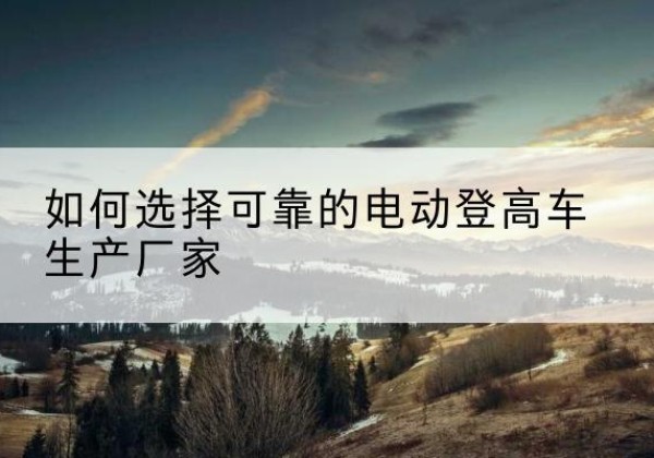 无极电动登高车厂家-如何选择可靠的电动登高车生产厂家