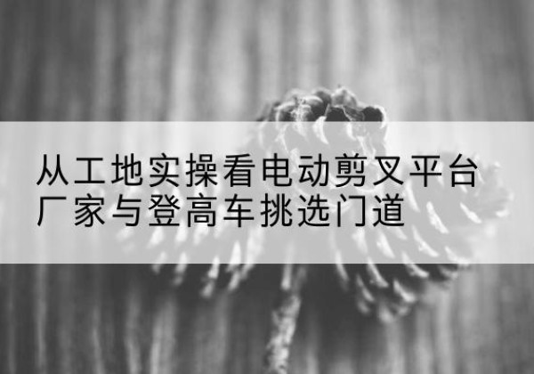 无极电动剪叉升降平台厂家-从工地实操看电动剪叉平台厂家与登高车挑选门道
